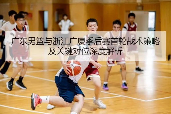 广东男篮与浙江广厦季后赛首轮战术策略及关键对位深度解析